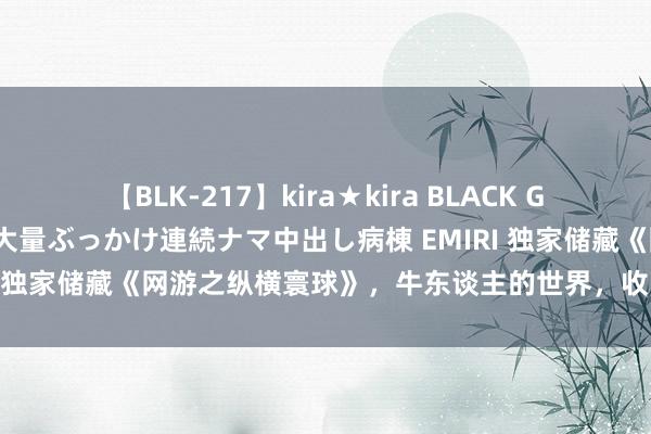 【BLK-217】kira★kira BLACK GAL黒ギャルご奉仕ナース 大量ぶっかけ連続ナマ中出し病棟 EMIRI 独家储藏《网游之纵横寰球》，牛东谈主的世界，收下我的膝盖！