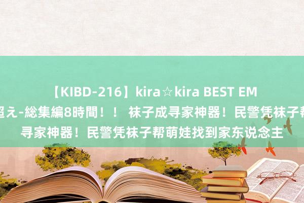 【KIBD-216】kira☆kira BEST EMIRI-中出し性交20発超え-総集編8時間！！ 袜子成寻家神器！民警凭袜子帮萌娃找到家东说念主