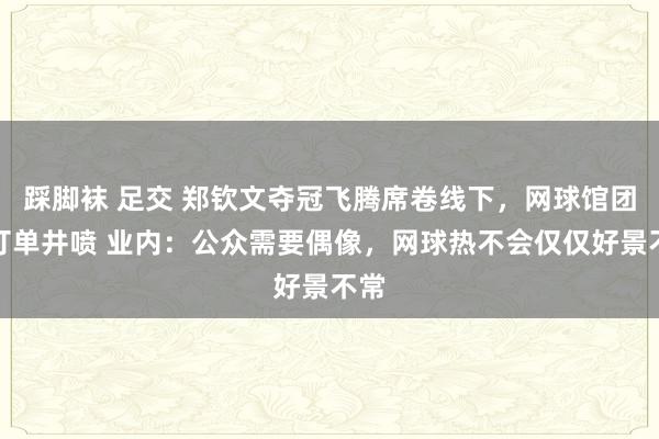 踩脚袜 足交 郑钦文夺冠飞腾席卷线下，网球馆团购订单井喷 业内：公众需要偶像，网球热不会仅仅好景不常