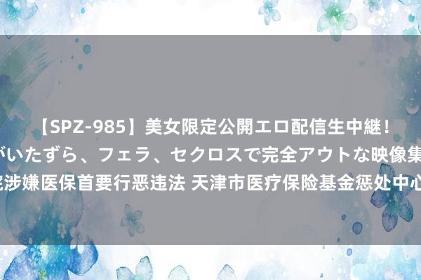 【SPZ-985】美女限定公開エロ配信生中継！素人娘、カップルたちがいたずら、フェラ、セクロスで完全アウトな映像集 15家民营病院涉嫌医保首要行恶违法 天津市医疗保险基金惩处中心：案件侦办中，波及金额尚未最终认定