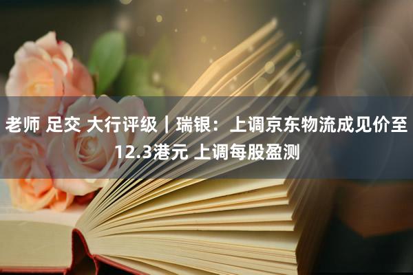 老师 足交 大行评级｜瑞银：上调京东物流成见价至12.3港元 上调每股盈测