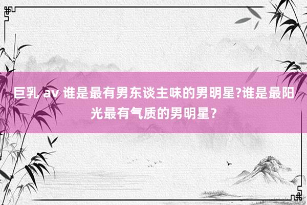 巨乳 av 谁是最有男东谈主味的男明星?谁是最阳光最有气质的男明星？