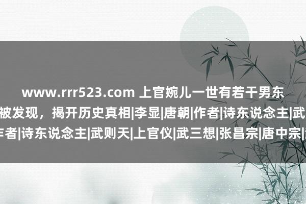 www.rrr523.com 上官婉儿一世有若干男东说念主？2013年其墓葬被发现，揭开历史真相|李显|唐朝|作者|诗东说念主|武则天|上官仪|武三想|张昌宗|唐中宗|演义家