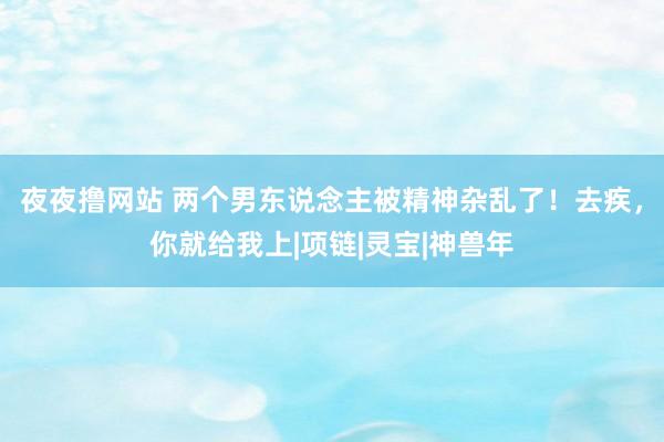 夜夜撸网站 两个男东说念主被精神杂乱了！去疾，你就给我上|项链|灵宝|神兽年