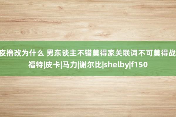 夜夜撸改为什么 男东谈主不错莫得家关联词不可莫得战马|福特|皮卡|马力|谢尔比|shelby|f150