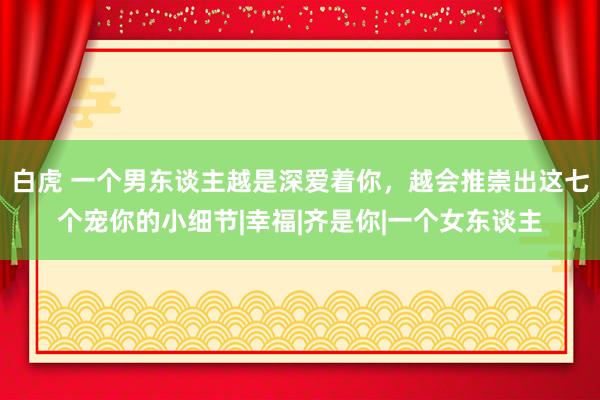 白虎 一个男东谈主越是深爱着你，越会推崇出这七个宠你的小细节|幸福|齐是你|一个女东谈主