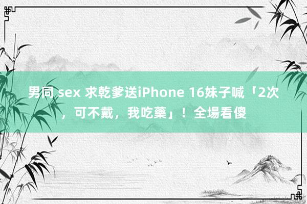 男同 sex 求乾爹送iPhone 16　妹子喊「2次，可不戴，我吃藥」！全場看傻