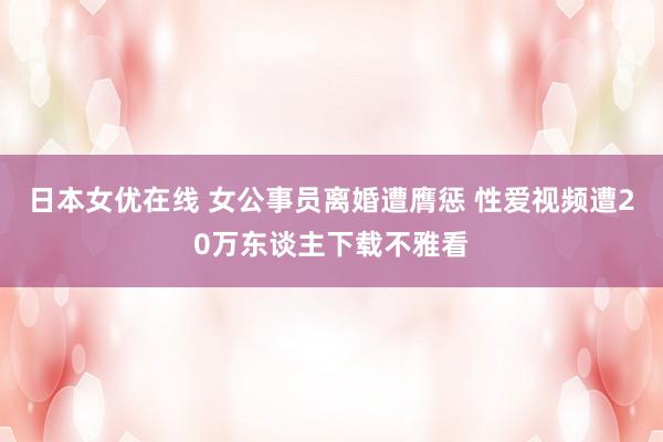 日本女优在线 女公事员离婚遭膺惩 性爱视频遭20万东谈主下载不雅看