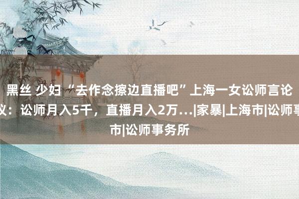 黑丝 少妇 “去作念擦边直播吧”上海一女讼师言论引争议：讼师月入5千，直播月入2万…|家暴|上海市|讼师事务所