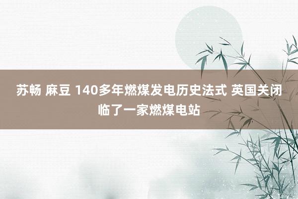 苏畅 麻豆 140多年燃煤发电历史法式 英国关闭临了一家燃煤电站