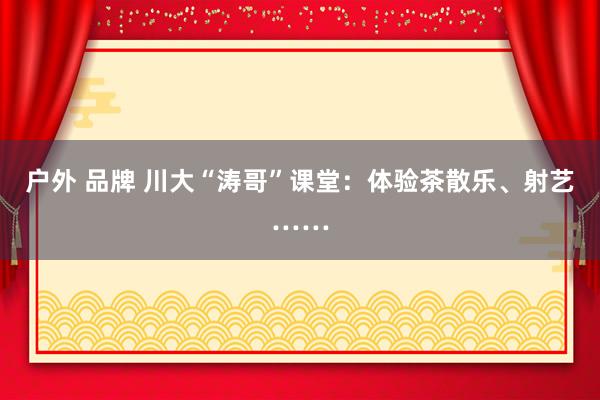 户外 品牌 川大“涛哥”课堂：体验茶散乐、射艺……