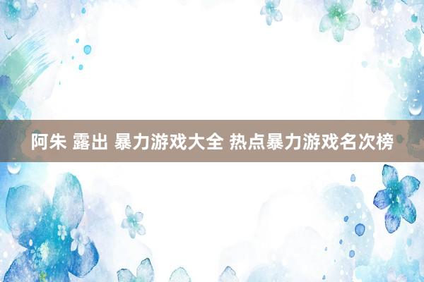 阿朱 露出 暴力游戏大全 热点暴力游戏名次榜